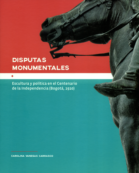 Portada de DISPUTAS MONUMENTALES ESCULTURA Y POLITICA EN EL CENTENARIO DE LA INDEPENDENCIA (BOGOTA-1910)