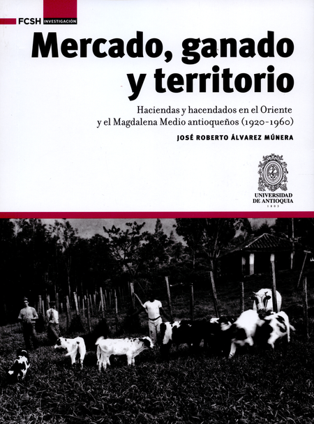 Portada de MERCADO GANADO Y TERRITORIO HACIENDAS Y HACENDADOS EN EL ORIENTE Y EL MAGDALENA MEDIO ANTIOQUEÑOS 1920-1960