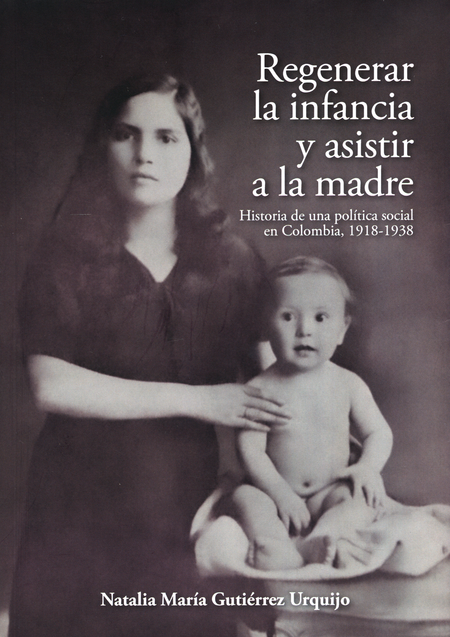Portada de REGENERAR LA INFANCIA Y ASISTIR A LA MADRE HISTORIA DE UNA POLITICA SOCIAL EN COLOMBIA 1918-1938